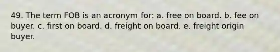 49. The term FOB is an acronym for: a. free on board. b. fee on buyer. c. first on board. d. freight on board. e. freight origin buyer.