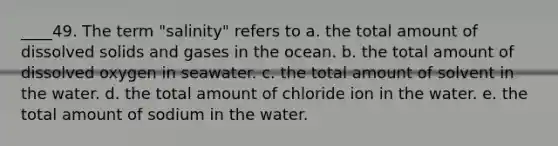 ____49. The term "salinity" refers to a. the total amount of dissolved solids and gases in the ocean. b. the total amount of dissolved oxygen in seawater. c. the total amount of solvent in the water. d. the total amount of chloride ion in the water. e. the total amount of sodium in the water.