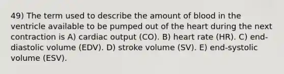 49) The term used to describe the amount of blood in the ventricle available to be pumped out of <a href='https://www.questionai.com/knowledge/kya8ocqc6o-the-heart' class='anchor-knowledge'>the heart</a> during the next contraction is A) <a href='https://www.questionai.com/knowledge/kyxUJGvw35-cardiac-output' class='anchor-knowledge'>cardiac output</a> (CO). B) heart rate (HR). C) end-diastolic volume (EDV). D) stroke volume (SV). E) end-systolic volume (ESV).