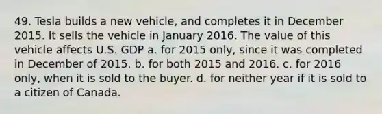 49. Tesla builds a new vehicle, and completes it in December 2015. It sells the vehicle in January 2016. The value of this vehicle affects U.S. GDP a. ​for 2015 only, since it was completed in December of 2015. b. ​for both 2015 and 2016. c. ​for 2016 only, when it is sold to the buyer. d. ​for neither year if it is sold to a citizen of Canada.