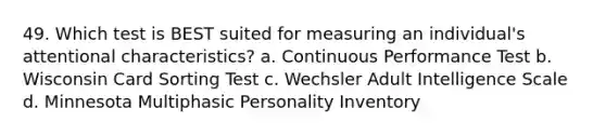 49. Which test is BEST suited for measuring an individual's attentional characteristics? a. Continuous Performance Test b. Wisconsin Card Sorting Test c. Wechsler Adult Intelligence Scale d. Minnesota Multiphasic Personality Inventory