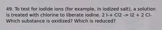 49. To test for iodide ions (for example, in iodized salt), a solution is treated with chlorine to liberate iodine. 2 I-+ Cl2 -> I2 + 2 Cl-Which substance is oxidized? Which is reduced?