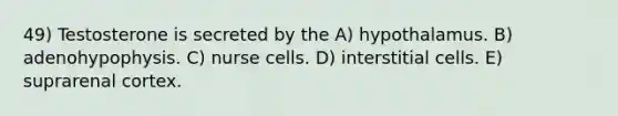 49) Testosterone is secreted by the A) hypothalamus. B) adenohypophysis. C) nurse cells. D) interstitial cells. E) suprarenal cortex.