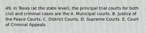 49. In Texas (at the state level), the principal trial courts for both civil and criminal cases are the A. Municipal courts. B. Justice of the Peace Courts. C. District Courts. D. Supreme Courts. E. Court of Criminal Appeals.