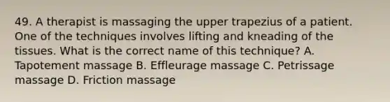 49. A therapist is massaging the upper trapezius of a patient. One of the techniques involves lifting and kneading of the tissues. What is the correct name of this technique? A. Tapotement massage B. Effleurage massage C. Petrissage massage D. Friction massage