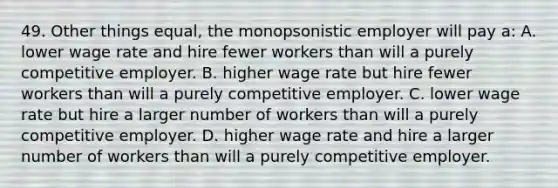 49. Other things equal, the monopsonistic employer will pay a: A. lower wage rate and hire fewer workers than will a purely competitive employer. B. higher wage rate but hire fewer workers than will a purely competitive employer. C. lower wage rate but hire a larger number of workers than will a purely competitive employer. D. higher wage rate and hire a larger number of workers than will a purely competitive employer.