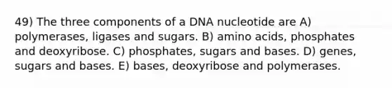 49) The three components of a DNA nucleotide are A) polymerases, ligases and sugars. B) amino acids, phosphates and deoxyribose. C) phosphates, sugars and bases. D) genes, sugars and bases. E) bases, deoxyribose and polymerases.