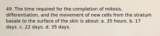 49. The time required for the completion of mitosis, differentiation, and the movement of new cells from the stratum basale to the surface of the skin is about: a. 35 hours. b. 17 days. c. 22 days. d. 35 days.