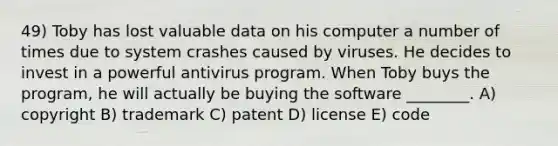 49) Toby has lost valuable data on his computer a number of times due to system crashes caused by viruses. He decides to invest in a powerful antivirus program. When Toby buys the program, he will actually be buying the software ________. A) copyright B) trademark C) patent D) license E) code