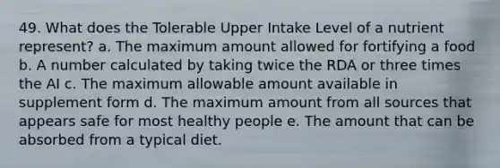 49. What does the Tolerable Upper Intake Level of a nutrient represent? a. The maximum amount allowed for fortifying a food b. A number calculated by taking twice the RDA or three times the AI c. The maximum allowable amount available in supplement form d. The maximum amount from all sources that appears safe for most healthy people e. The amount that can be absorbed from a typical diet.