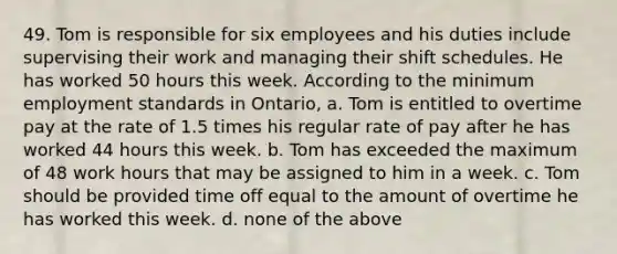 49. Tom is responsible for six employees and his duties include supervising their work and managing their shift schedules. He has worked 50 hours this week. According to the minimum employment standards in Ontario, a. Tom is entitled to overtime pay at the rate of 1.5 times his regular rate of pay after he has worked 44 hours this week. b. Tom has exceeded the maximum of 48 work hours that may be assigned to him in a week. c. Tom should be provided time off equal to the amount of overtime he has worked this week. d. none of the above