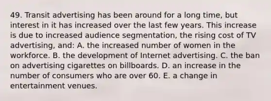 49. Transit advertising has been around for a long time, but interest in it has increased over the last few years. This increase is due to increased audience segmentation, the rising cost of TV advertising, and: A. the increased number of women in the workforce. B. the development of Internet advertising. C. the ban on advertising cigarettes on billboards. D. an increase in the number of consumers who are over 60. E. a change in entertainment venues.