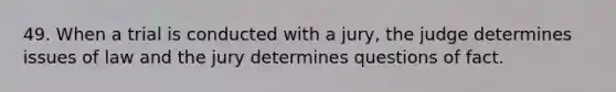 49. When a trial is conducted with a jury, the judge determines issues of law and the jury determines questions of fact.