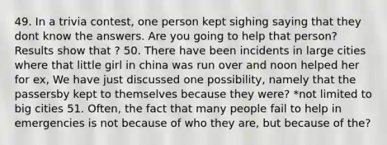 49. In a trivia contest, one person kept sighing saying that they dont know the answers. Are you going to help that person? Results show that ? 50. There have been incidents in large cities where that little girl in china was run over and noon helped her for ex, We have just discussed one possibility, namely that the passersby kept to themselves because they were? *not limited to big cities 51. Often, the fact that many people fail to help in emergencies is not because of who they are, but because of the?