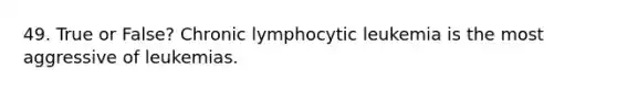 49. True or False? Chronic lymphocytic leukemia is the most aggressive of leukemias.