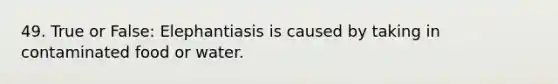 49. True or False: Elephantiasis is caused by taking in contaminated food or water.