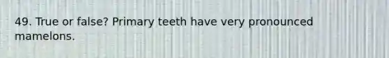 49. True or false? Primary teeth have very pronounced mamelons.