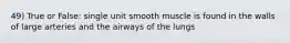 49) True or False: single unit smooth muscle is found in the walls of large arteries and the airways of the lungs
