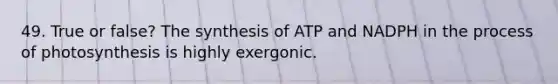 49. True or false? The synthesis of ATP and NADPH in the process of photosynthesis is highly exergonic.