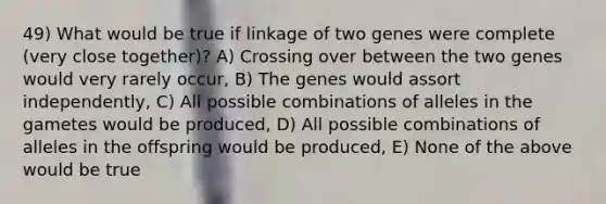 49) What would be true if linkage of two genes were complete (very close together)? A) Crossing over between the two genes would very rarely occur, B) The genes would assort independently, C) All possible combinations of alleles in the gametes would be produced, D) All possible combinations of alleles in the offspring would be produced, E) None of the above would be true