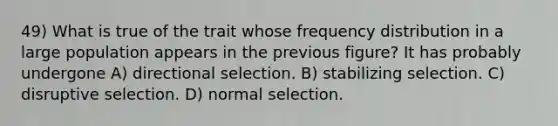 49) What is true of the trait whose frequency distribution in a large population appears in the previous figure? It has probably undergone A) directional selection. B) stabilizing selection. C) disruptive selection. D) normal selection.