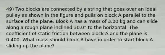 49) Two blocks are connected by a string that goes over an ideal pulley as shown in the figure and pulls on block A parallel to the surface of the plane. Block A has a mass of 3.00 kg and can slide along a rough plane inclined 30.0° to the horizontal. The coefficient of static friction between block A and the plane is 0.400. What mass should block B have in order to start block A sliding up the plane?