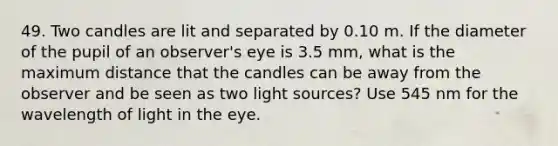 49. Two candles are lit and separated by 0.10 m. If the diameter of the pupil of an observer's eye is 3.5 mm, what is the maximum distance that the candles can be away from the observer and be seen as two light sources? Use 545 nm for the wavelength of light in the eye.