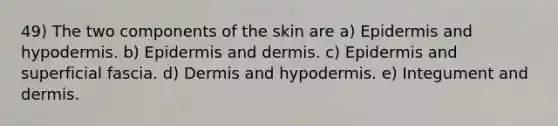 49) The two components of the skin are a) Epidermis and hypodermis. b) Epidermis and dermis. c) Epidermis and superficial fascia. d) Dermis and hypodermis. e) Integument and dermis.