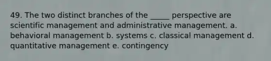 49. The two distinct branches of the _____ perspective are scientific management and administrative management. a. behavioral management b. systems c. classical management d. quantitative management e. contingency