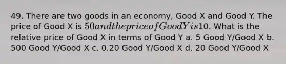 49. There are two goods in an economy, Good X and Good Y. The price of Good X is 50 and the price of Good Y is10. What is the relative price of Good X in terms of Good Y a. 5 Good Y/Good X b. 500 Good Y/Good X c. 0.20 Good Y/Good X d. 20 Good Y/Good X