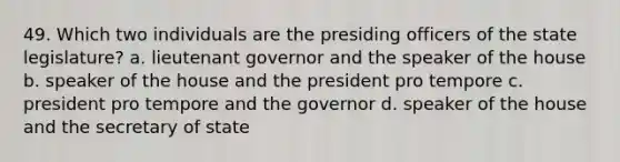 49. Which two individuals are the presiding officers of the state legislature? a. lieutenant governor and the speaker of the house b. speaker of the house and the president pro tempore c. president pro tempore and the governor d. speaker of the house and the secretary of state