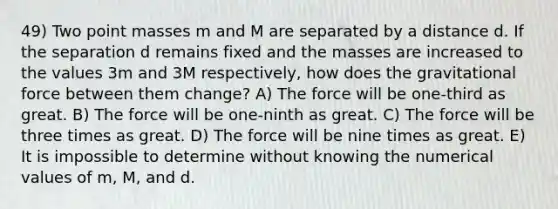 49) Two point masses m and M are separated by a distance d. If the separation d remains fixed and the masses are increased to the values 3m and 3M respectively, how does the gravitational force between them change? A) The force will be one-third as great. B) The force will be one-ninth as great. C) The force will be three times as great. D) The force will be nine times as great. E) It is impossible to determine without knowing the numerical values of m, M, and d.