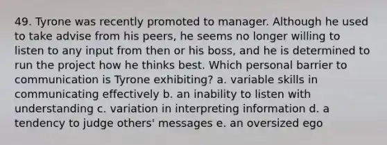 49. Tyrone was recently promoted to manager. Although he used to take advise from his peers, he seems no longer willing to listen to any input from then or his boss, and he is determined to run the project how he thinks best. Which personal barrier to communication is Tyrone exhibiting? a. variable skills in communicating effectively b. an inability to listen with understanding c. variation in interpreting information d. a tendency to judge others' messages e. an oversized ego