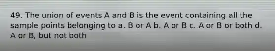 49. The union of events A and B is the event containing all the sample points belonging to a. B or A b. A or B c. A or B or both d. A or B, but not both