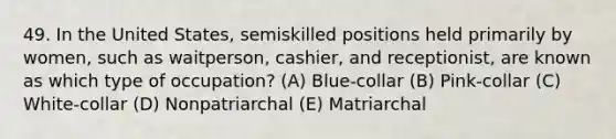 49. In the United States, semiskilled positions held primarily by women, such as waitperson, cashier, and receptionist, are known as which type of occupation? (A) Blue-collar (B) Pink-collar (C) White-collar (D) Nonpatriarchal (E) Matriarchal