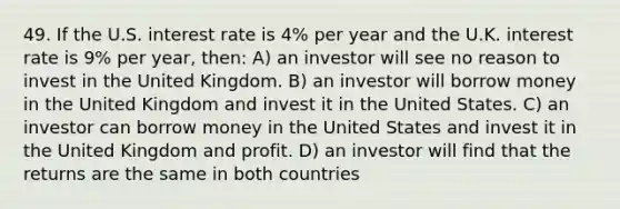 49. If the U.S. interest rate is 4% per year and the U.K. interest rate is 9% per year, then: A) an investor will see no reason to invest in the United Kingdom. B) an investor will borrow money in the United Kingdom and invest it in the United States. C) an investor can borrow money in the United States and invest it in the United Kingdom and profit. D) an investor will find that the returns are the same in both countries