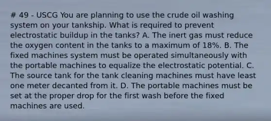 # 49 - USCG You are planning to use the crude oil washing system on your tankship. What is required to prevent electrostatic buildup in the tanks? A. The inert gas must reduce the oxygen content in the tanks to a maximum of 18%. B. The fixed machines system must be operated simultaneously with the portable machines to equalize the electrostatic potential. C. The source tank for the tank cleaning machines must have least one meter decanted from it. D. The portable machines must be set at the proper drop for the first wash before the fixed machines are used.