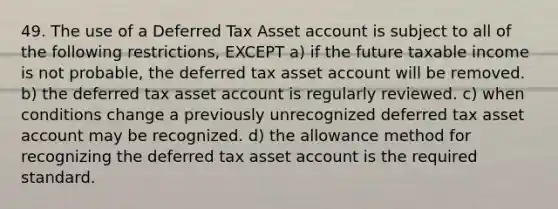 49. The use of a Deferred Tax Asset account is subject to all of the following restrictions, EXCEPT a) if the future taxable income is not probable, the deferred tax asset account will be removed. b) the deferred tax asset account is regularly reviewed. c) when conditions change a previously unrecognized deferred tax asset account may be recognized. d) the allowance method for recognizing the deferred tax asset account is the required standard.