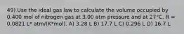 49) Use the ideal gas law to calculate the volume occupied by 0.400 mol of nitrogen gas at 3.00 atm pressure and at 27°C. R = 0.0821 L* atm/(K*mol). A) 3.28 L B) 17.7 L C) 0.296 L D) 16.7 L