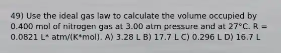 49) Use the ideal gas law to calculate the volume occupied by 0.400 mol of nitrogen gas at 3.00 atm pressure and at 27°C. R = 0.0821 L* atm/(K*mol). A) 3.28 L B) 17.7 L C) 0.296 L D) 16.7 L