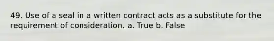 49. Use of a seal in a written contract acts as a substitute for the requirement of consideration. a. True b. False