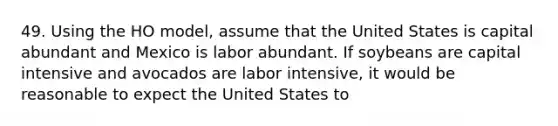 49. Using the HO model, assume that the United States is capital abundant and Mexico is labor abundant. If soybeans are capital intensive and avocados are labor intensive, it would be reasonable to expect the United States to