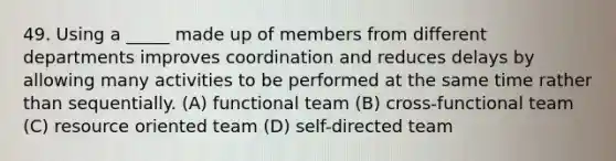 49. Using a _____ made up of members from different departments improves coordination and reduces delays by allowing many activities to be performed at the same time rather than sequentially. (A) functional team (B) cross-functional team (C) resource oriented team (D) self-directed team