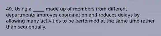 49. Using a _____ made up of members from different departments improves coordination and reduces delays by allowing many activities to be performed at the same time rather than sequentially.