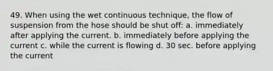 49. When using the wet continuous technique, the flow of suspension from the hose should be shut off: a. immediately after applying the current. b. immediately before applying the current c. while the current is flowing d. 30 sec. before applying the current