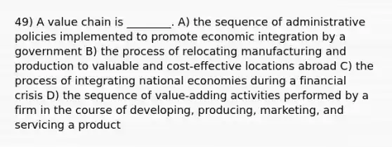 49) A value chain is ________. A) the sequence of administrative policies implemented to promote economic integration by a government B) the process of relocating manufacturing and production to valuable and cost-effective locations abroad C) the process of integrating national economies during a financial crisis D) the sequence of value-adding activities performed by a firm in the course of developing, producing, marketing, and servicing a product