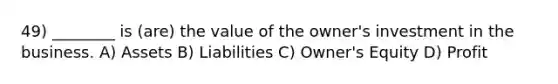 49) ________ is (are) the value of the owner's investment in the business. A) Assets B) Liabilities C) Owner's Equity D) Profit