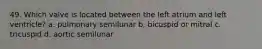 49. Which valve is located between the left atrium and left ventricle? a. pulmonary semilunar b. bicuspid or mitral c. tricuspid d. aortic semilunar