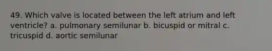 49. Which valve is located between the left atrium and left ventricle? a. pulmonary semilunar b. bicuspid or mitral c. tricuspid d. aortic semilunar