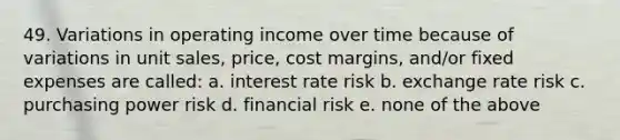 49. Variations in operating income over time because of variations in unit sales, price, cost margins, and/or fixed expenses are called: a. interest rate risk b. exchange rate risk c. purchasing power risk d. financial risk e. none of the above